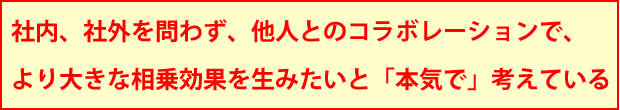 社内、社外を問わず、他人とのコラボレーションで、より大きな相乗効果を生みたいと「本気で」考えている