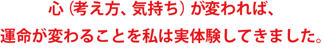 心（考え方、気持ち）が変われば、運命が変わることを私は実体験してきました。