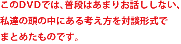 このDVDでは、普段はあまりお話ししない、私達の頭の中にある考え方を対談形式でまとめたものです。