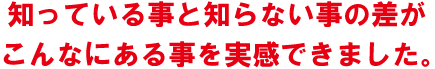 知っている事と知らない事の差がこんなにある事を実感できました。