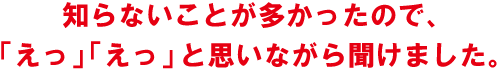 知らないことが多かったので、「えっ」「えっ」と思いながら聞けました。