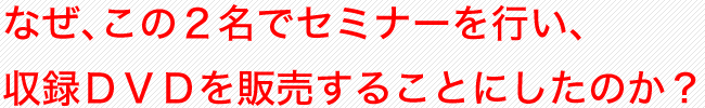 なぜ、この２人でセミナーを行い、収録ＤＶＤを売ることにしたのか？