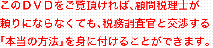 このＤＶＤをご覧頂ければ、顧問税理士が頼りにならなくても、税務調査官と交渉する「本当の方法」を身に付けることができます。