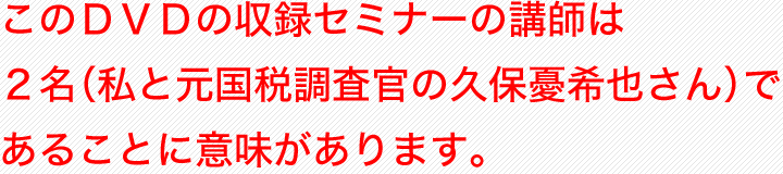 このＤＶＤの収録セミナーの講師は２名（私と元国税調査官の久保憂希也さん）であることに意味があります。