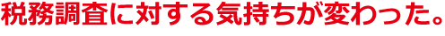 税務調査に対する気持ちが変わった。