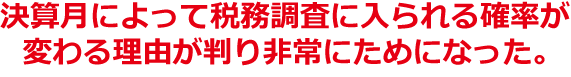 決算月によって税務調査に入られる確率が変わる理由が判り非常にためになった。