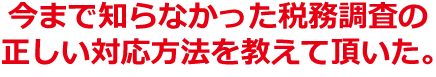 今まで知らなかった税務調査の正しい対応方法を教えて頂いた。