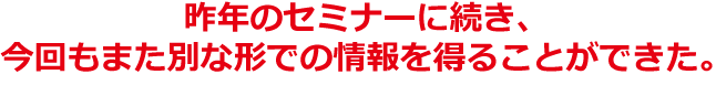 昨年のセミナーに続き、今回もまた別な形での情報を得ることができた。