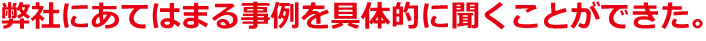 弊社にあてはまる事例を具体的に聞くことができた。