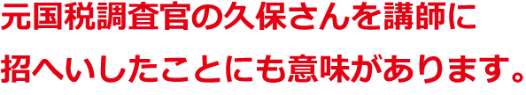 元国税調査官の久保さんを講師に招へいしたことにも意味があります。