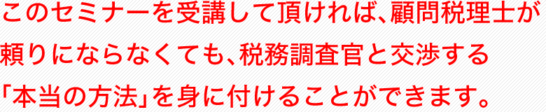 このセミナーを受講して頂ければ、顧問税理士が頼りにならなくても、税務調査官と交渉する「本当の方法」を身に付けることができます。