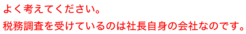 よく考えてください。税務調査を受けているのは社長自身の会社なのです。