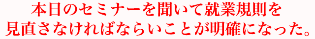 本日のセミナーを聞いて就業規則を見直さなければならいことが明確になった。