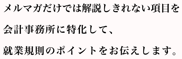 メルマガだけでは解説しきれない項目を会計事務所に特化して、就業規則のポイントをお伝えします。