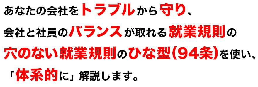 あなたの会社をトラブルから守り、会社と社員のバランスが取れる就業規則の穴のない就業規則のひな型（９４条）を使い、「体系的に」解説します。