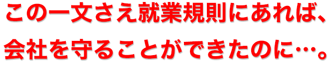 この１文さえ就業規則にあれば、会社を守ることができたのに・・・。