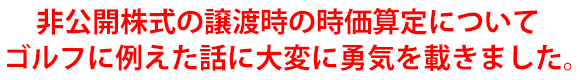非公開株式の譲渡時の時価算定についてゴルフに例えた話に大変に勇気を載きました。