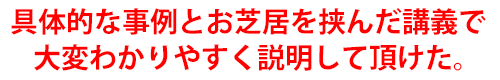 具体的な事例とお芝居を挟んだ講義で大変わかりやすく説明して頂けた。