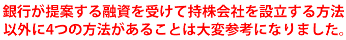 銀行が提案する融資を受けて持株会社を設立する方法以外に4つの方法があることは大変参考になりました。
