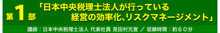 第1部「日本中央税理士法人が行っている経営の効率化、リスクマネージメント」講師：日本中央税理士法人 代表社員見 田村元宣 収録時間：約60分