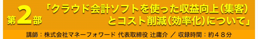 第2部「クラウド会計ソフトを使った収益向上（集客）とコスト削減（効率化）について」講師：株式会社マネーフォワード 代表取締役 辻庸介 収録時間：約48分