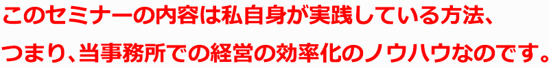 このセミナーの内容は私自身が実践している方法、つまり、当事務所での経営の効率化のノウハウなのです。