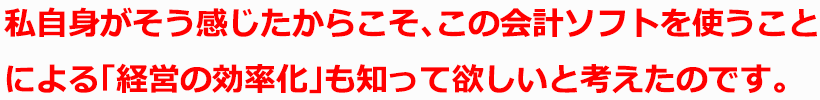 私自身がそう感じたからこそ、この会計ソフトを使うことによる「経営の効率化」も知って欲しいと考えたのです。