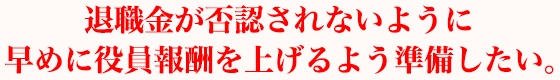 退職金が否認されないように早めに役員報酬を上げるよう準備したい。