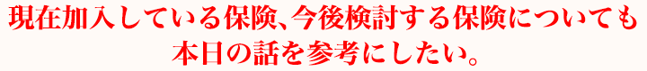 現在加入している保険、今後検討する保険についても本日の話を参考にしたい。