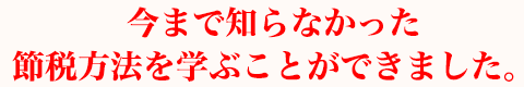 今まで知らなかった節税方法を学ぶことができました。