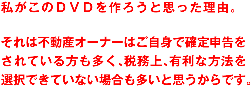 私がこのＤＶＤを作ろうと思った理由。それは不動産オーナーはご自身で確定申告をされている方も多く、税務上、有利な方法を選択できていない場合も多いと思うからです。