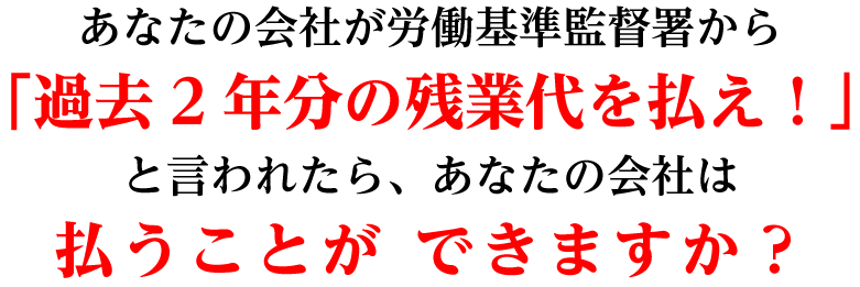 あなたの会社が労働基準監督署から「過去2年分の残業代を払え！」と言われたら、あなたの会社は払うことができますか？