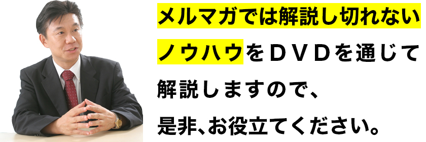 メルマガでは解説し切れないノウハウをDVDを通じて解説しますので、是非、お役立てください。