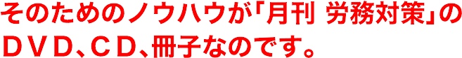 そのためのノウハウが「月刊労務対策」のＤＶＤ、ＣＤ、冊子なのです。