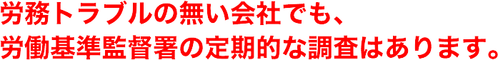 労務トラブルの無い会社でも、労働基準監督署の定期的な調査はあります。