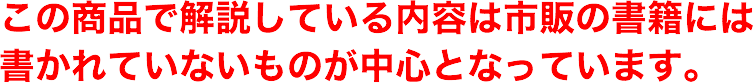 この商品で解説している内容は市販の書籍には書かれていないものが中心となっています。