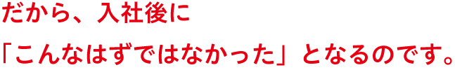 だから、入社後に「こんなはずではなかった」となるのです。