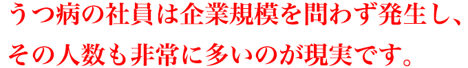 うつ病の社員は企業規模を問わず発生し、その人数も非常に多いのが現実です。