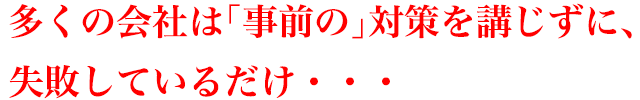 多くの会社は「事前の」対策を講じずに、失敗しているだけ・・・