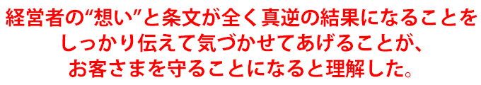 経営者の“想い”と条文が全く真逆の結果になることをしっかり伝えて気づかせてあげることが、お客さまを守ることになると理解した。