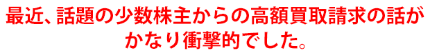 最近、話題の少数株主からの高額買取請求の話がかなり衝撃的でした。