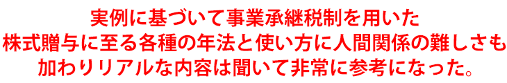 実例に基づいて事業承継税制を用いた株式贈与に至る各種の年法と使い方に人間関係の難しさも加わりリアルな内容は聞いて非常に参考になった。