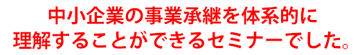 中小企業の事業承継を体系的に理解することができるセミナーでした。