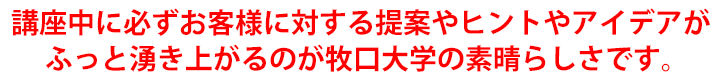 講座中に必ずお客様に対する提案やヒントやアイデアがふっと湧き上がるのが牧口大学の素晴らしさです。