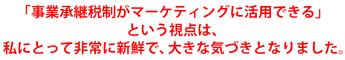 「事業承継税制がマーケティングに活用できる」という視点は、私にとって非常に新鮮で、大きな気づきとなりました。