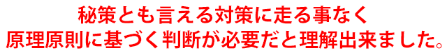 秘策とも言える対策に走る事なく原理原則に基づく判断が必要だと理解出来ました。