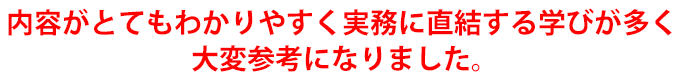内容がとてもわかりやすく実務に直結する学びが多く大変参考になりました。