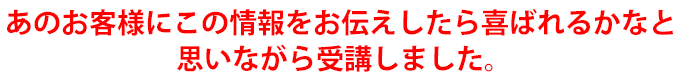 あのお客様にこの情報をお伝えしたら喜ばれるかなと思いながら受講しました。