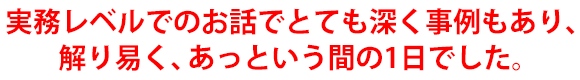 実務レベルでのお話でとても深く事例もあり、解り易く、あっという間の1日でした。