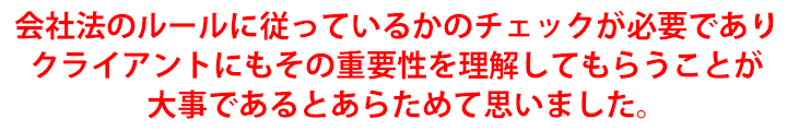 会社法のルールに従っているかのチェックが必要でありクライアントにもその重要性を理解してもらうことが大事であるとあらためて思いました。